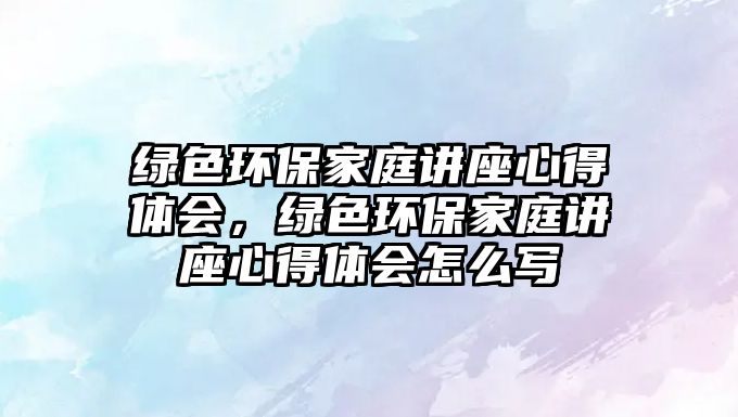 綠色環(huán)保家庭講座心得體會，綠色環(huán)保家庭講座心得體會怎么寫