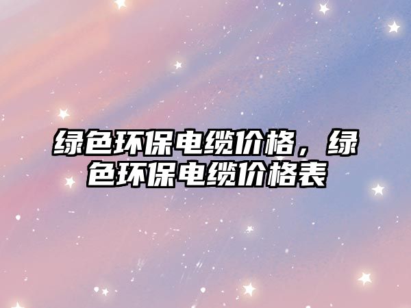 綠色環(huán)保電纜價(jià)格，綠色環(huán)保電纜價(jià)格表