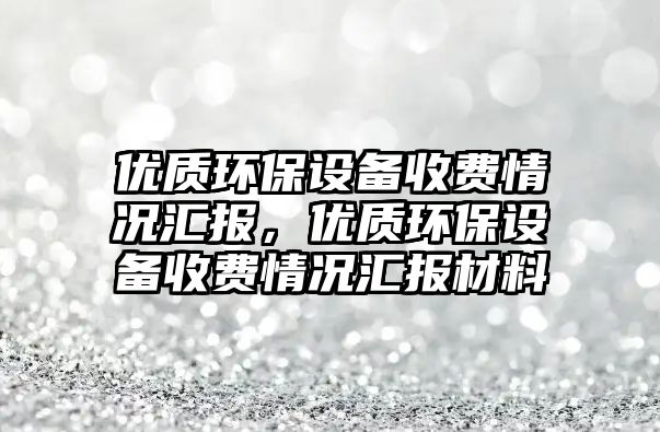 優(yōu)質(zhì)環(huán)保設(shè)備收費(fèi)情況匯報(bào)，優(yōu)質(zhì)環(huán)保設(shè)備收費(fèi)情況匯報(bào)材料