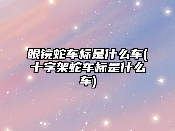 眼鏡蛇車標(biāo)是什么車(十字架蛇車標(biāo)是什么車)