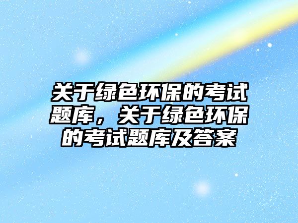 關(guān)于綠色環(huán)保的考試題庫，關(guān)于綠色環(huán)保的考試題庫及答案
