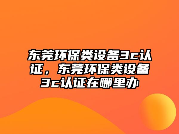 東莞環(huán)保類設備3c認證，東莞環(huán)保類設備3c認證在哪里辦