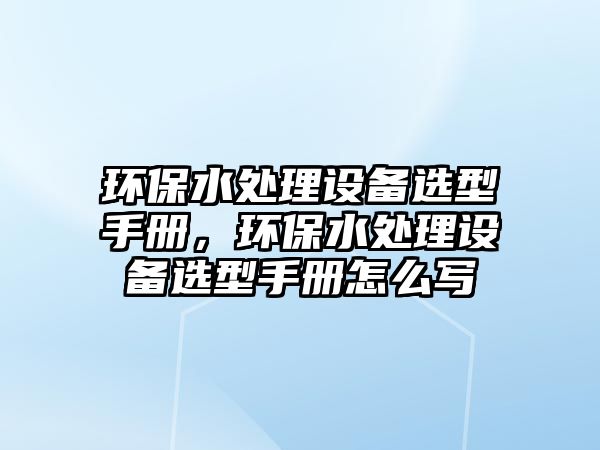 環(huán)保水處理設(shè)備選型手冊，環(huán)保水處理設(shè)備選型手冊怎么寫