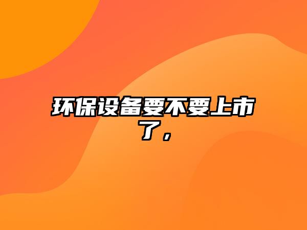 環(huán)保設(shè)備要不要上市了，