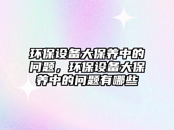 環(huán)保設備大保養(yǎng)中的問題，環(huán)保設備大保養(yǎng)中的問題有哪些
