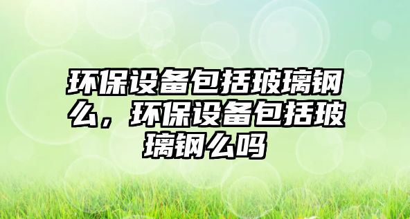 環(huán)保設備包括玻璃鋼么，環(huán)保設備包括玻璃鋼么嗎