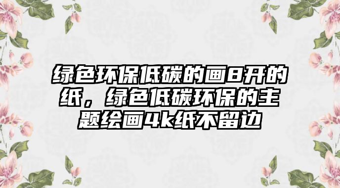 綠色環(huán)保低碳的畫8開的紙，綠色低碳環(huán)保的主題繪畫4k紙不留邊