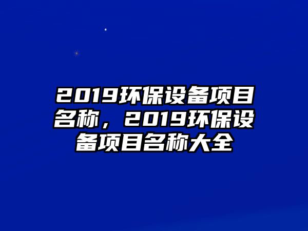 2019環(huán)保設(shè)備項(xiàng)目名稱，2019環(huán)保設(shè)備項(xiàng)目名稱大全