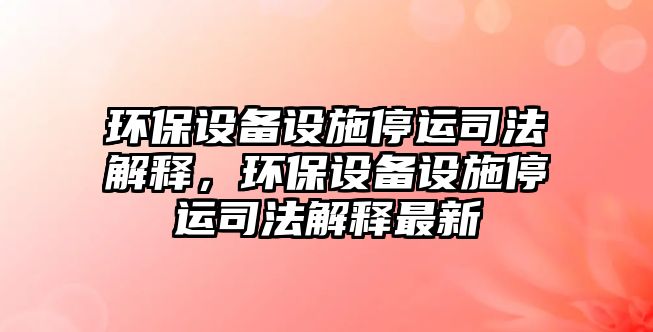 環(huán)保設(shè)備設(shè)施停運(yùn)司法解釋，環(huán)保設(shè)備設(shè)施停運(yùn)司法解釋最新