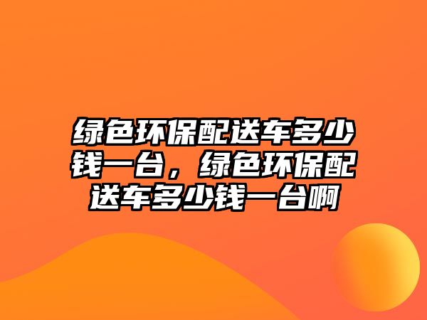 綠色環(huán)保配送車多少錢一臺(tái)，綠色環(huán)保配送車多少錢一臺(tái)啊