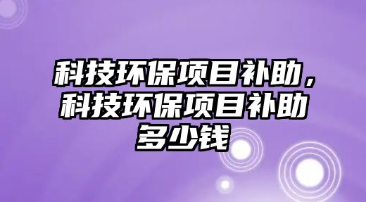 科技環(huán)保項(xiàng)目補(bǔ)助，科技環(huán)保項(xiàng)目補(bǔ)助多少錢
