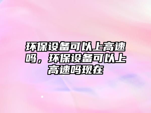 環(huán)保設(shè)備可以上高速嗎，環(huán)保設(shè)備可以上高速嗎現(xiàn)在