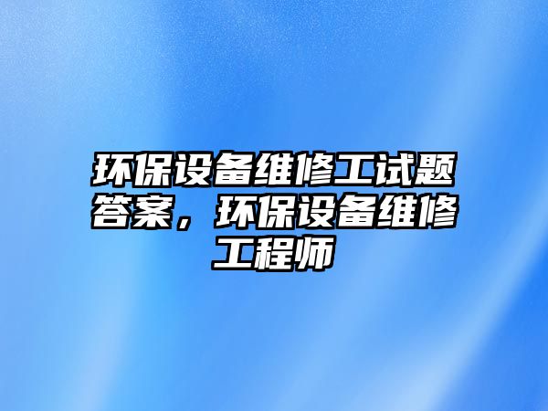 環(huán)保設(shè)備維修工試題答案，環(huán)保設(shè)備維修工程師