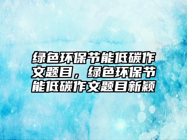 綠色環(huán)保節(jié)能低碳作文題目，綠色環(huán)保節(jié)能低碳作文題目新穎
