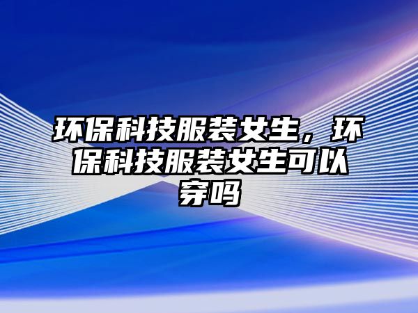 環(huán)保科技服裝女生，環(huán)?？萍挤b女生可以穿嗎