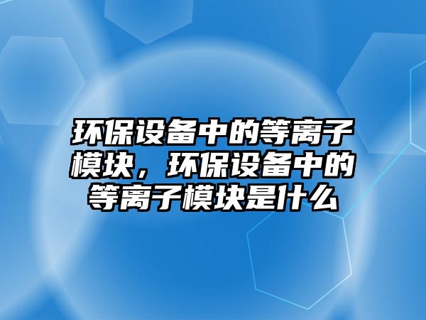 環(huán)保設(shè)備中的等離子模塊，環(huán)保設(shè)備中的等離子模塊是什么