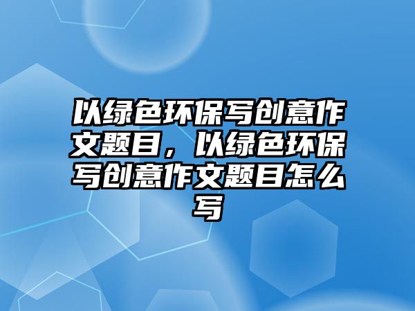 以綠色環(huán)保寫創(chuàng)意作文題目，以綠色環(huán)保寫創(chuàng)意作文題目怎么寫