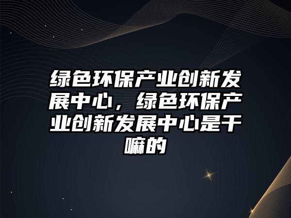 綠色環(huán)保產(chǎn)業(yè)創(chuàng)新發(fā)展中心，綠色環(huán)保產(chǎn)業(yè)創(chuàng)新發(fā)展中心是干嘛的