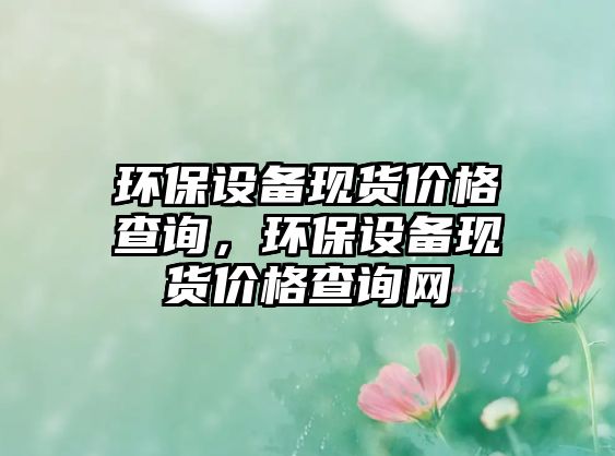 環(huán)保設(shè)備現(xiàn)貨價格查詢，環(huán)保設(shè)備現(xiàn)貨價格查詢網(wǎng)