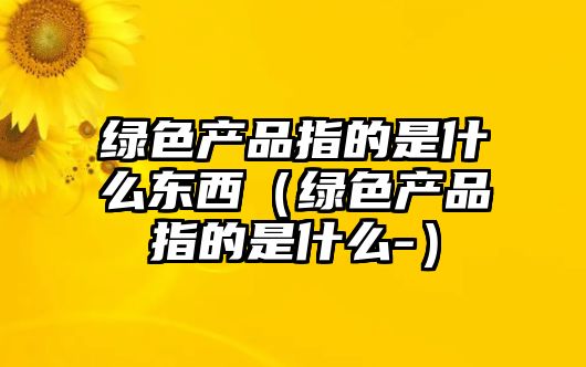 綠色產(chǎn)品指的是什么東西（綠色產(chǎn)品指的是什么-）