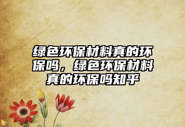綠色環(huán)保材料真的環(huán)保嗎，綠色環(huán)保材料真的環(huán)保嗎知乎