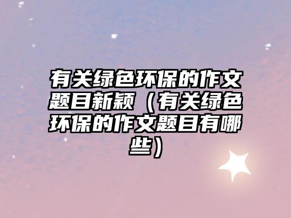 有關(guān)綠色環(huán)保的作文題目新穎（有關(guān)綠色環(huán)保的作文題目有哪些）