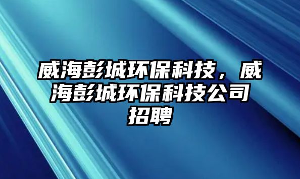 威海彭城環(huán)保科技，威海彭城環(huán)保科技公司招聘