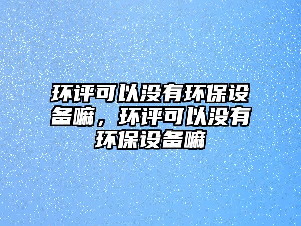 環(huán)評(píng)可以沒有環(huán)保設(shè)備嘛，環(huán)評(píng)可以沒有環(huán)保設(shè)備嘛