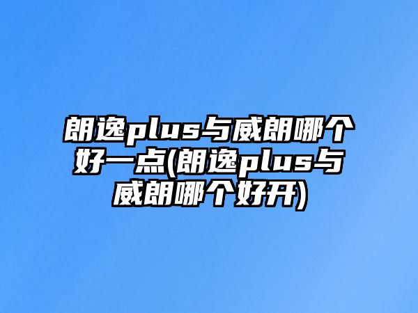 朗逸plus與威朗哪個(gè)好一點(diǎn)(朗逸plus與威朗哪個(gè)好開)