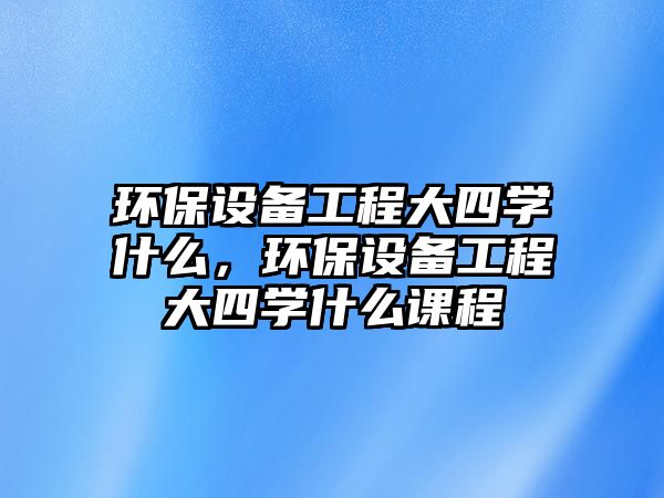環(huán)保設(shè)備工程大四學(xué)什么，環(huán)保設(shè)備工程大四學(xué)什么課程