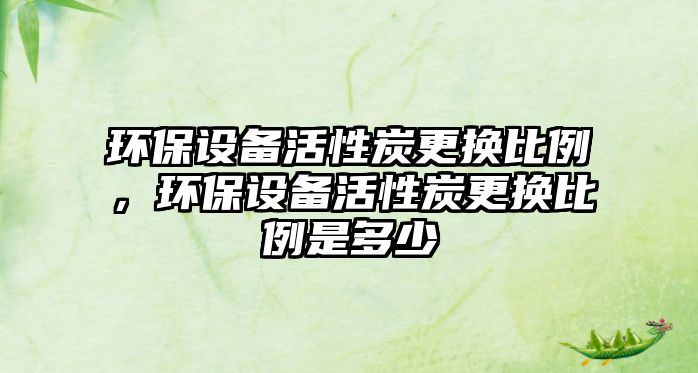 環(huán)保設(shè)備活性炭更換比例，環(huán)保設(shè)備活性炭更換比例是多少