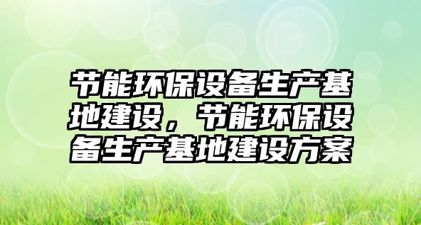 節(jié)能環(huán)保設(shè)備生產(chǎn)基地建設(shè)，節(jié)能環(huán)保設(shè)備生產(chǎn)基地建設(shè)方案