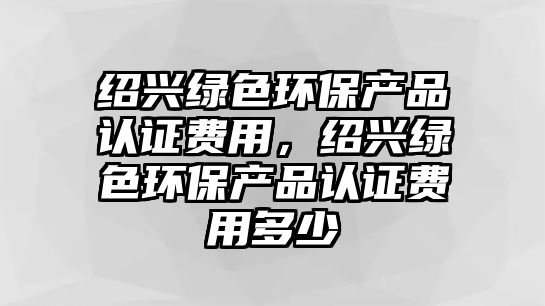 紹興綠色環(huán)保產(chǎn)品認(rèn)證費(fèi)用，紹興綠色環(huán)保產(chǎn)品認(rèn)證費(fèi)用多少