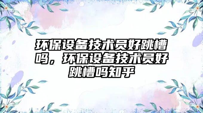 環(huán)保設(shè)備技術(shù)員好跳槽嗎，環(huán)保設(shè)備技術(shù)員好跳槽嗎知乎