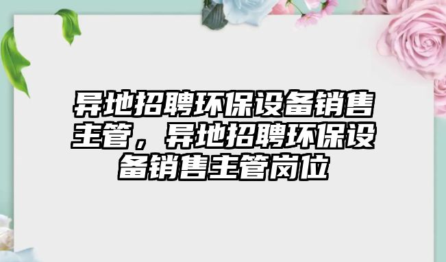 異地招聘環(huán)保設備銷售主管，異地招聘環(huán)保設備銷售主管崗位