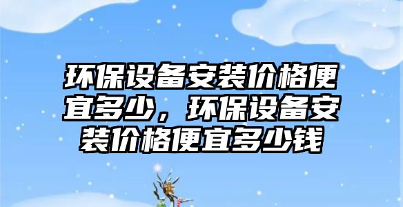 環(huán)保設(shè)備安裝價格便宜多少，環(huán)保設(shè)備安裝價格便宜多少錢