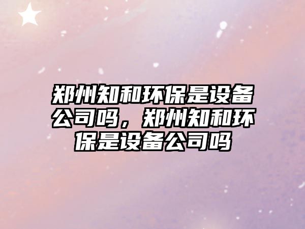 鄭州知和環(huán)保是設(shè)備公司嗎，鄭州知和環(huán)保是設(shè)備公司嗎