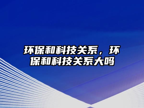 環(huán)保和科技關系，環(huán)保和科技關系大嗎