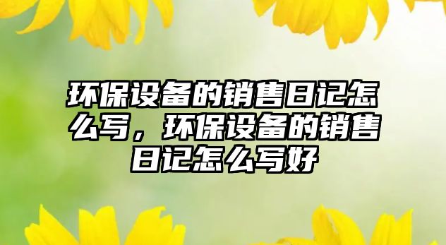 環(huán)保設(shè)備的銷售日記怎么寫，環(huán)保設(shè)備的銷售日記怎么寫好