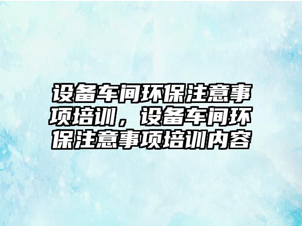 設備車間環(huán)保注意事項培訓，設備車間環(huán)保注意事項培訓內容