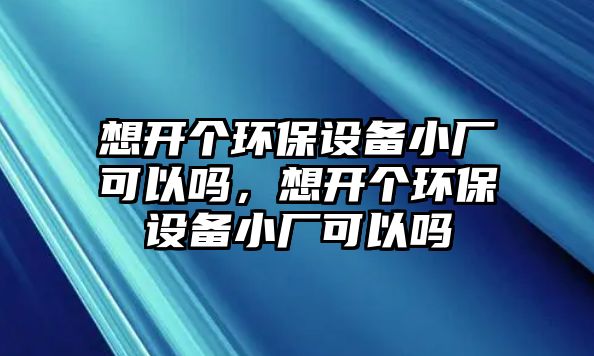 想開個環(huán)保設備小廠可以嗎，想開個環(huán)保設備小廠可以嗎