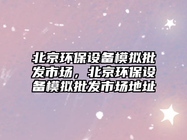 北京環(huán)保設(shè)備模擬批發(fā)市場(chǎng)，北京環(huán)保設(shè)備模擬批發(fā)市場(chǎng)地址