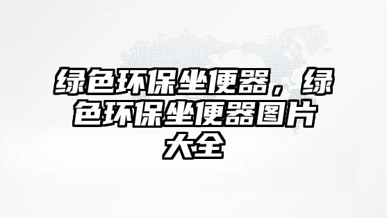綠色環(huán)保坐便器，綠色環(huán)保坐便器圖片大全