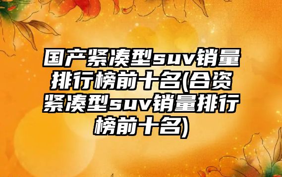 國(guó)產(chǎn)緊湊型suv銷量排行榜前十名(合資緊湊型suv銷量排行榜前十名)