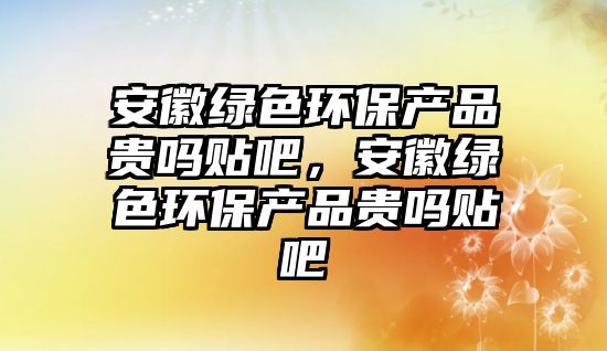 安徽綠色環(huán)保產(chǎn)品貴嗎貼吧，安徽綠色環(huán)保產(chǎn)品貴嗎貼吧
