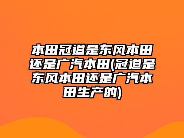 本田冠道是東風(fēng)本田還是廣汽本田(冠道是東風(fēng)本田還是廣汽本田生產(chǎn)的)
