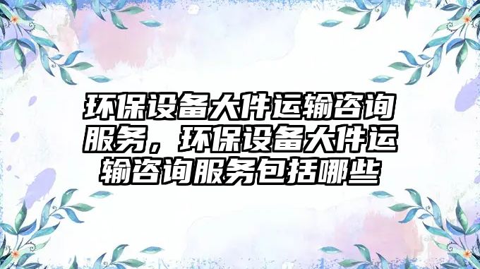 環(huán)保設備大件運輸咨詢服務，環(huán)保設備大件運輸咨詢服務包括哪些