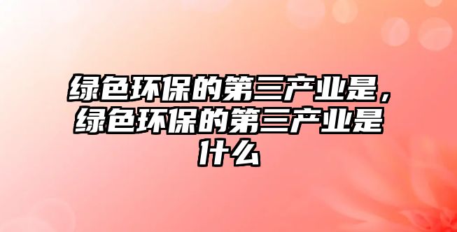 綠色環(huán)保的第三產(chǎn)業(yè)是，綠色環(huán)保的第三產(chǎn)業(yè)是什么