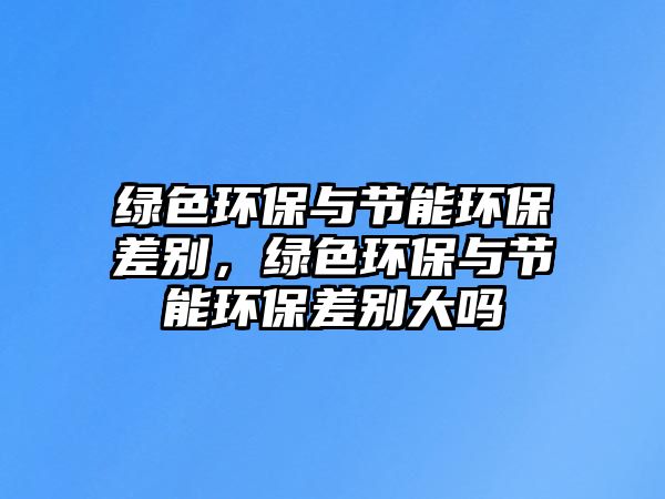 綠色環(huán)保與節(jié)能環(huán)保差別，綠色環(huán)保與節(jié)能環(huán)保差別大嗎