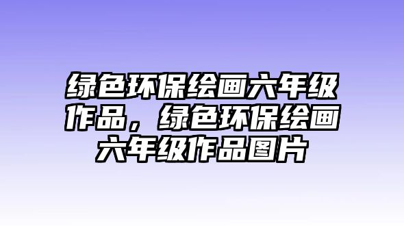 綠色環(huán)保繪畫六年級作品，綠色環(huán)保繪畫六年級作品圖片